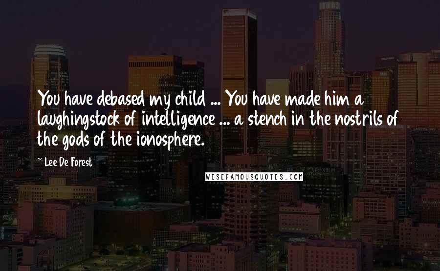 Lee De Forest Quotes: You have debased my child ... You have made him a laughingstock of intelligence ... a stench in the nostrils of the gods of the ionosphere.