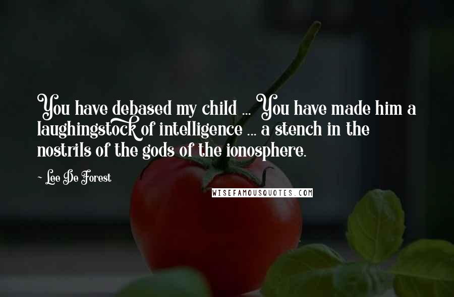 Lee De Forest Quotes: You have debased my child ... You have made him a laughingstock of intelligence ... a stench in the nostrils of the gods of the ionosphere.