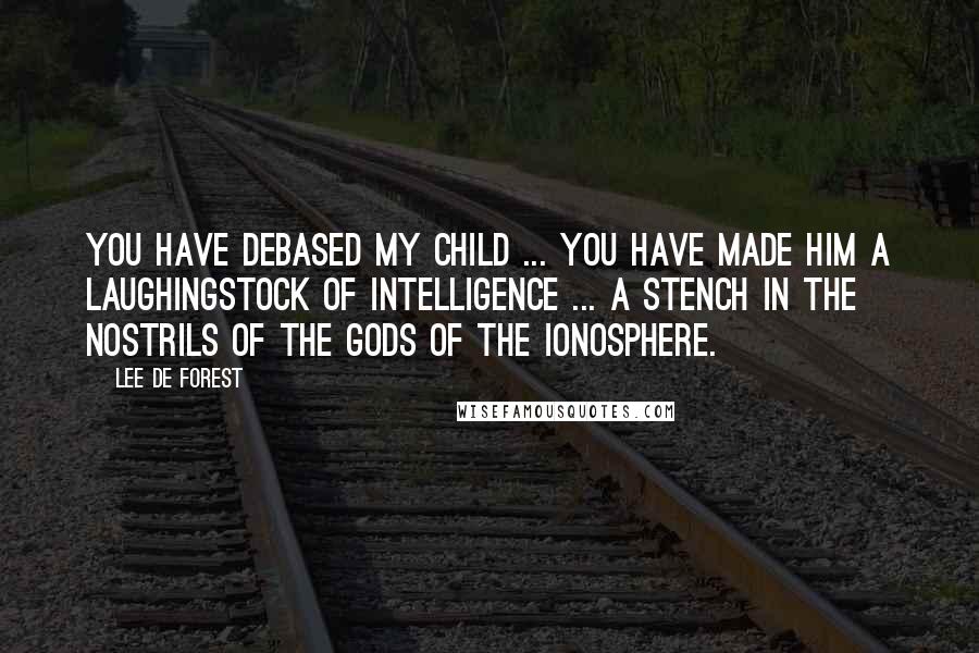 Lee De Forest Quotes: You have debased my child ... You have made him a laughingstock of intelligence ... a stench in the nostrils of the gods of the ionosphere.