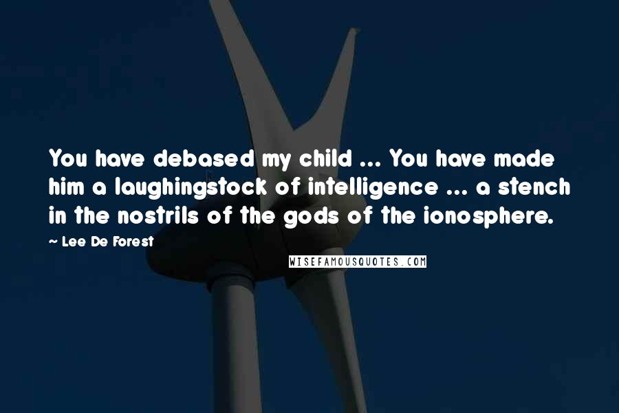 Lee De Forest Quotes: You have debased my child ... You have made him a laughingstock of intelligence ... a stench in the nostrils of the gods of the ionosphere.