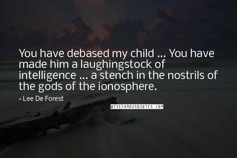 Lee De Forest Quotes: You have debased my child ... You have made him a laughingstock of intelligence ... a stench in the nostrils of the gods of the ionosphere.