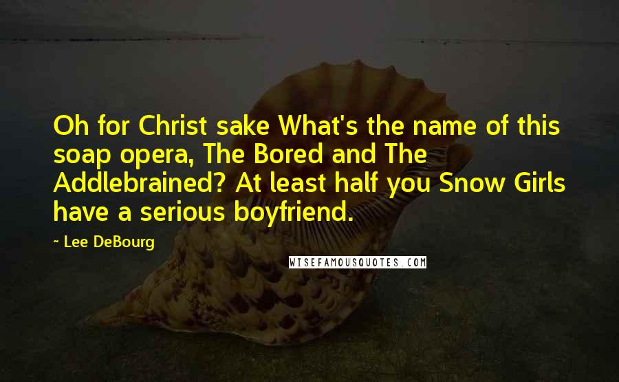 Lee DeBourg Quotes: Oh for Christ sake What's the name of this soap opera, The Bored and The Addlebrained? At least half you Snow Girls have a serious boyfriend.