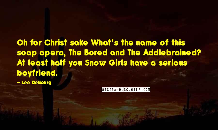 Lee DeBourg Quotes: Oh for Christ sake What's the name of this soap opera, The Bored and The Addlebrained? At least half you Snow Girls have a serious boyfriend.