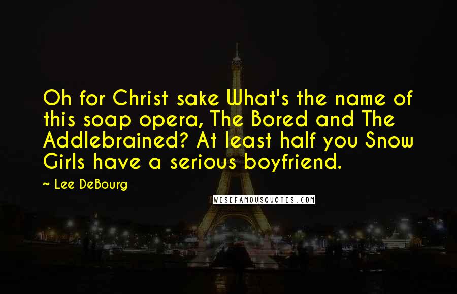 Lee DeBourg Quotes: Oh for Christ sake What's the name of this soap opera, The Bored and The Addlebrained? At least half you Snow Girls have a serious boyfriend.