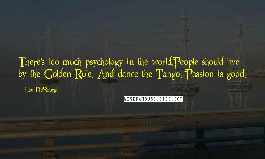 Lee DeBourg Quotes: There's too much psychology in the world.People should live by the Golden Rule. And dance the Tango. Passion is good.