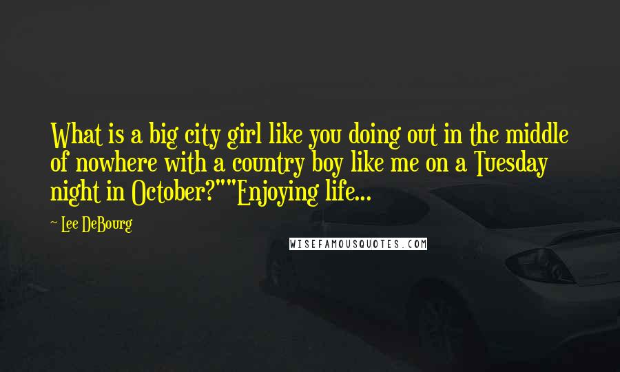 Lee DeBourg Quotes: What is a big city girl like you doing out in the middle of nowhere with a country boy like me on a Tuesday night in October?""Enjoying life...