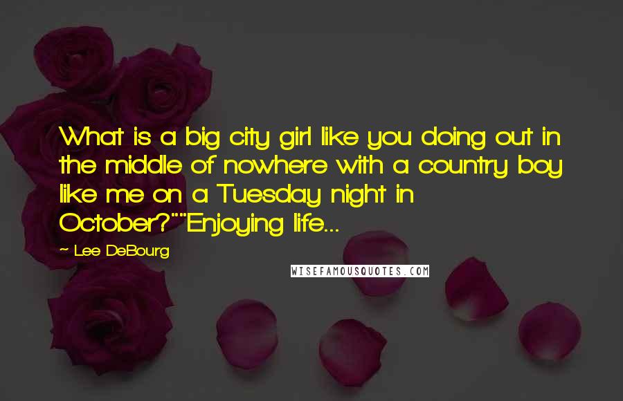 Lee DeBourg Quotes: What is a big city girl like you doing out in the middle of nowhere with a country boy like me on a Tuesday night in October?""Enjoying life...