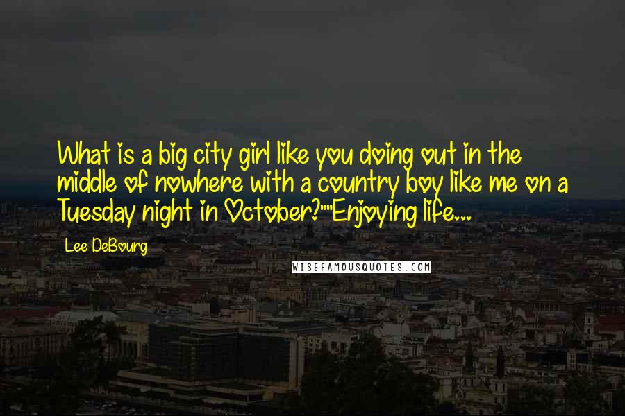 Lee DeBourg Quotes: What is a big city girl like you doing out in the middle of nowhere with a country boy like me on a Tuesday night in October?""Enjoying life...