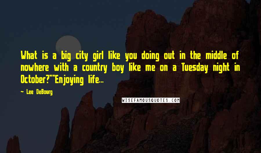 Lee DeBourg Quotes: What is a big city girl like you doing out in the middle of nowhere with a country boy like me on a Tuesday night in October?""Enjoying life...