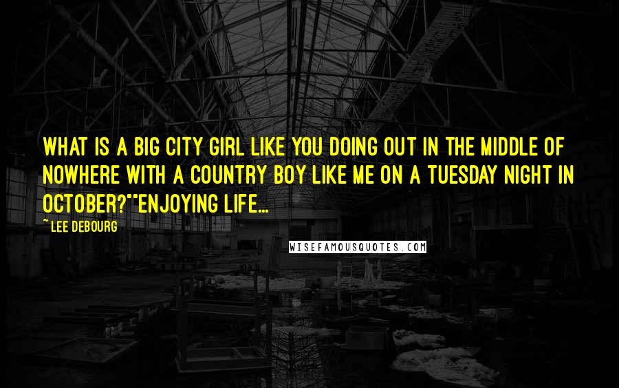 Lee DeBourg Quotes: What is a big city girl like you doing out in the middle of nowhere with a country boy like me on a Tuesday night in October?""Enjoying life...