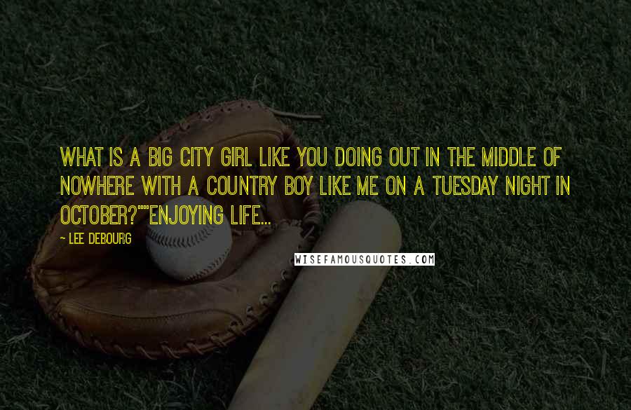 Lee DeBourg Quotes: What is a big city girl like you doing out in the middle of nowhere with a country boy like me on a Tuesday night in October?""Enjoying life...