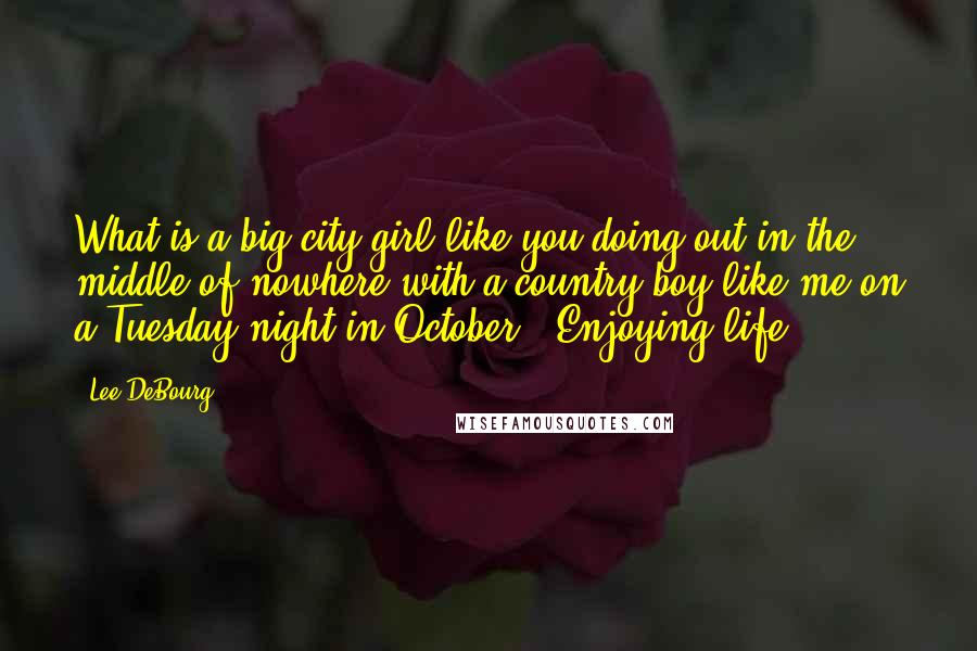 Lee DeBourg Quotes: What is a big city girl like you doing out in the middle of nowhere with a country boy like me on a Tuesday night in October?""Enjoying life...