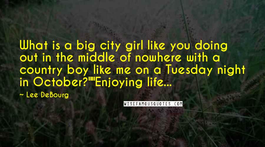 Lee DeBourg Quotes: What is a big city girl like you doing out in the middle of nowhere with a country boy like me on a Tuesday night in October?""Enjoying life...