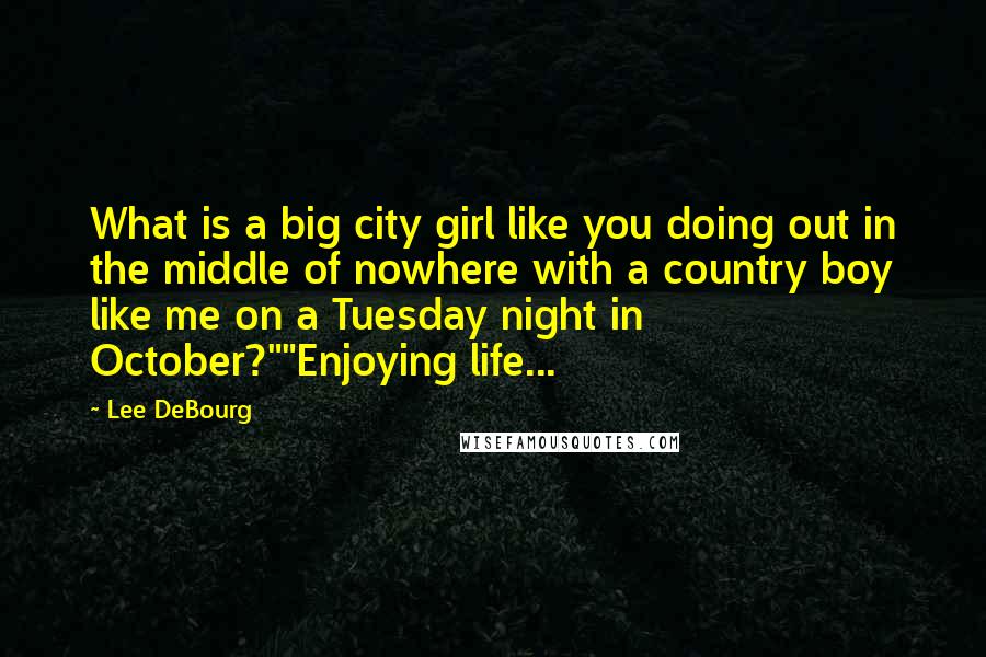 Lee DeBourg Quotes: What is a big city girl like you doing out in the middle of nowhere with a country boy like me on a Tuesday night in October?""Enjoying life...