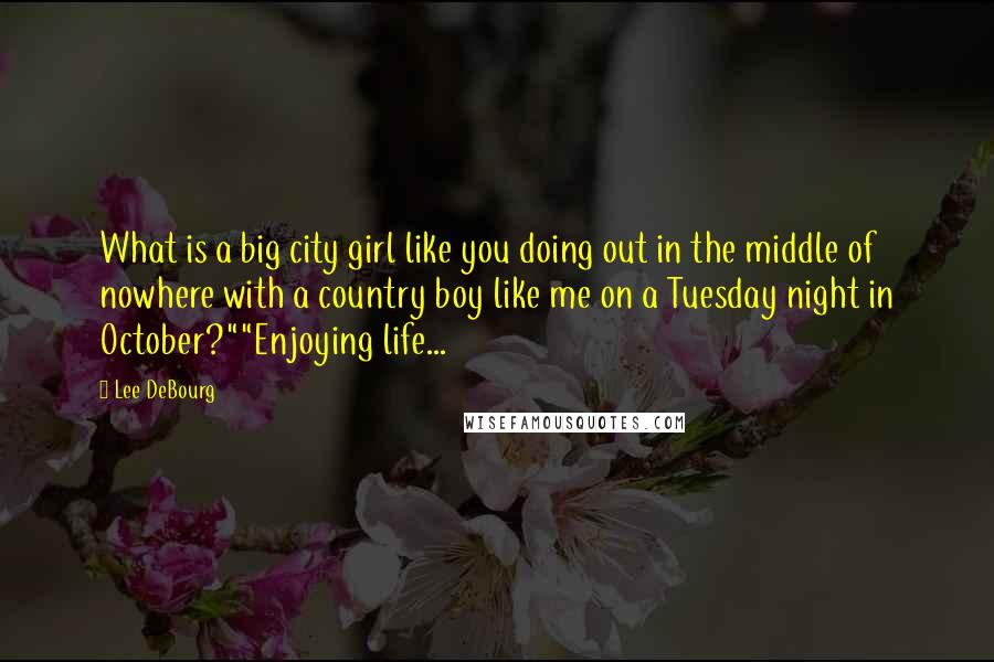 Lee DeBourg Quotes: What is a big city girl like you doing out in the middle of nowhere with a country boy like me on a Tuesday night in October?""Enjoying life...