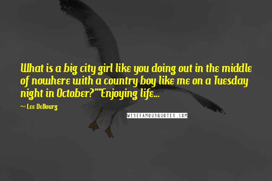 Lee DeBourg Quotes: What is a big city girl like you doing out in the middle of nowhere with a country boy like me on a Tuesday night in October?""Enjoying life...