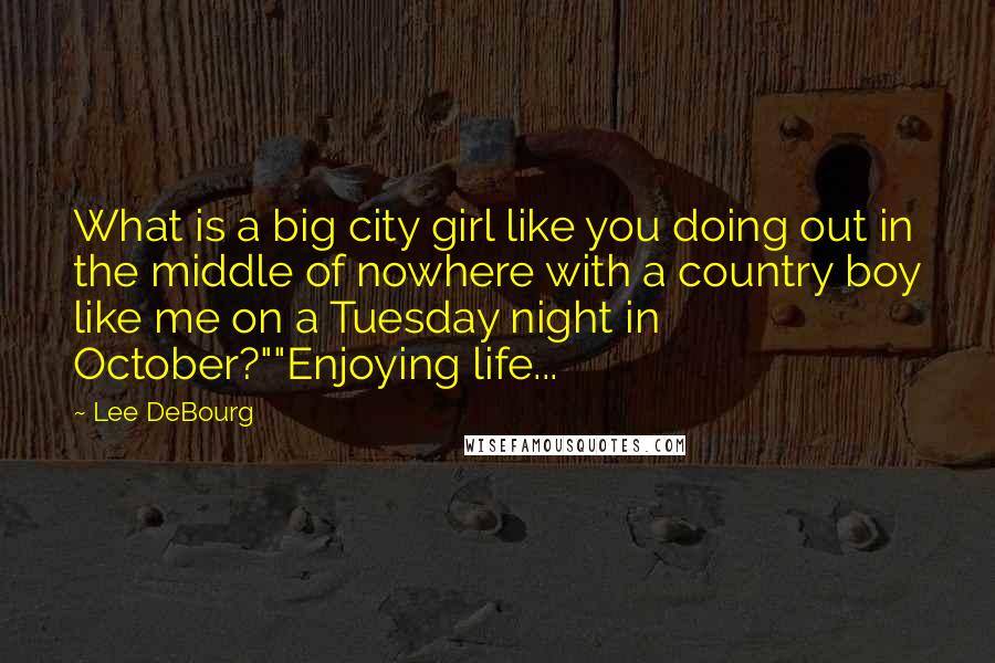 Lee DeBourg Quotes: What is a big city girl like you doing out in the middle of nowhere with a country boy like me on a Tuesday night in October?""Enjoying life...