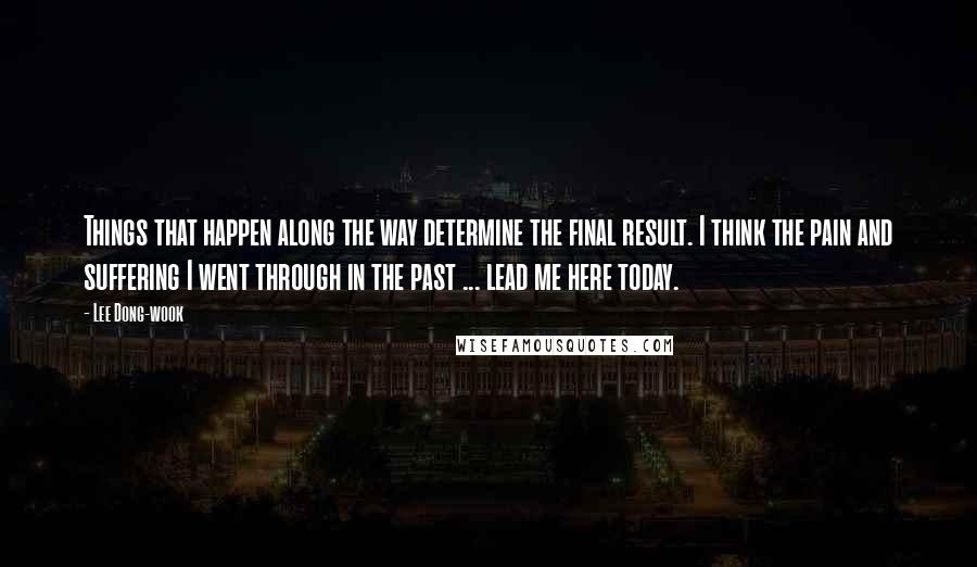 Lee Dong-wook Quotes: Things that happen along the way determine the final result. I think the pain and suffering I went through in the past ... lead me here today.