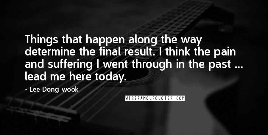 Lee Dong-wook Quotes: Things that happen along the way determine the final result. I think the pain and suffering I went through in the past ... lead me here today.