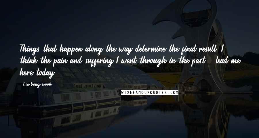 Lee Dong-wook Quotes: Things that happen along the way determine the final result. I think the pain and suffering I went through in the past ... lead me here today.