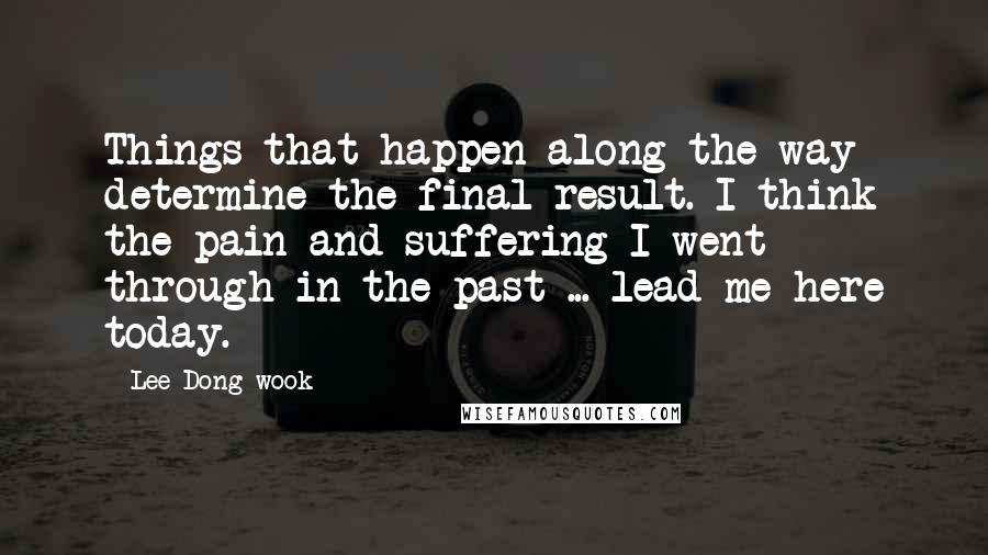 Lee Dong-wook Quotes: Things that happen along the way determine the final result. I think the pain and suffering I went through in the past ... lead me here today.