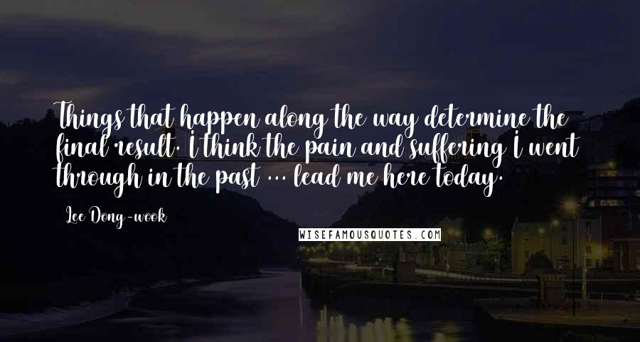 Lee Dong-wook Quotes: Things that happen along the way determine the final result. I think the pain and suffering I went through in the past ... lead me here today.