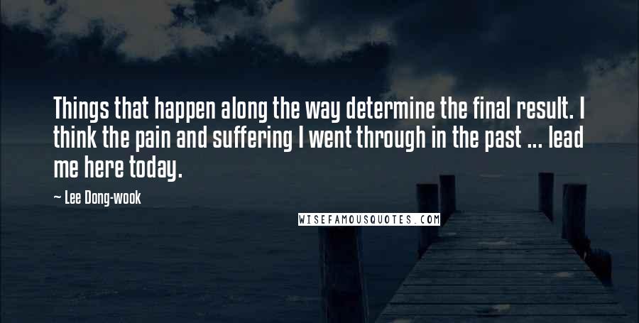 Lee Dong-wook Quotes: Things that happen along the way determine the final result. I think the pain and suffering I went through in the past ... lead me here today.