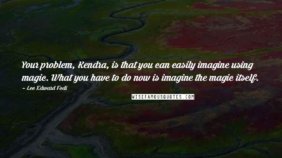 Lee Edward Fodi Quotes: Your problem, Kendra, is that you can easily imagine using magic. What you have to do now is imagine the magic itself.