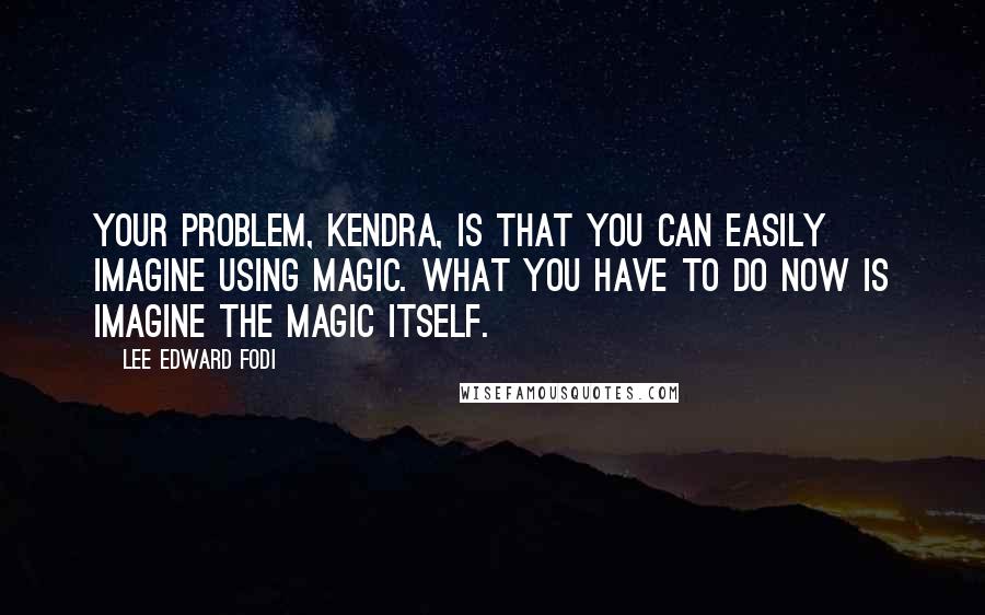 Lee Edward Fodi Quotes: Your problem, Kendra, is that you can easily imagine using magic. What you have to do now is imagine the magic itself.