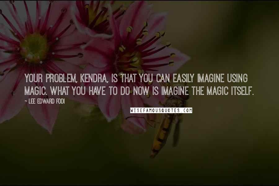 Lee Edward Fodi Quotes: Your problem, Kendra, is that you can easily imagine using magic. What you have to do now is imagine the magic itself.