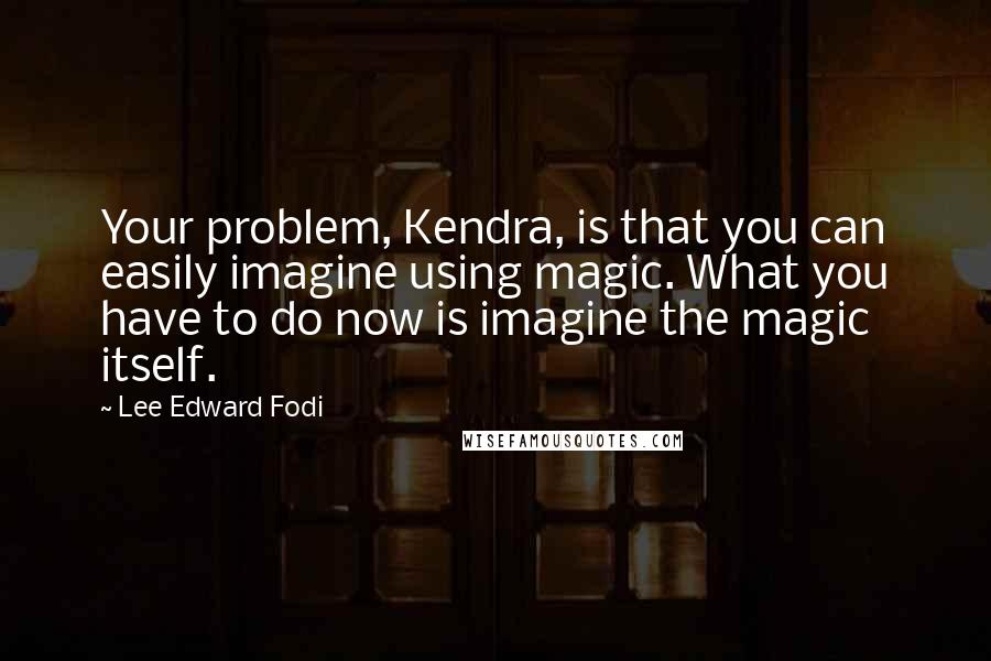 Lee Edward Fodi Quotes: Your problem, Kendra, is that you can easily imagine using magic. What you have to do now is imagine the magic itself.