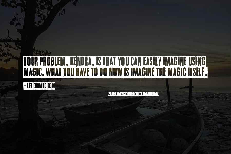 Lee Edward Fodi Quotes: Your problem, Kendra, is that you can easily imagine using magic. What you have to do now is imagine the magic itself.