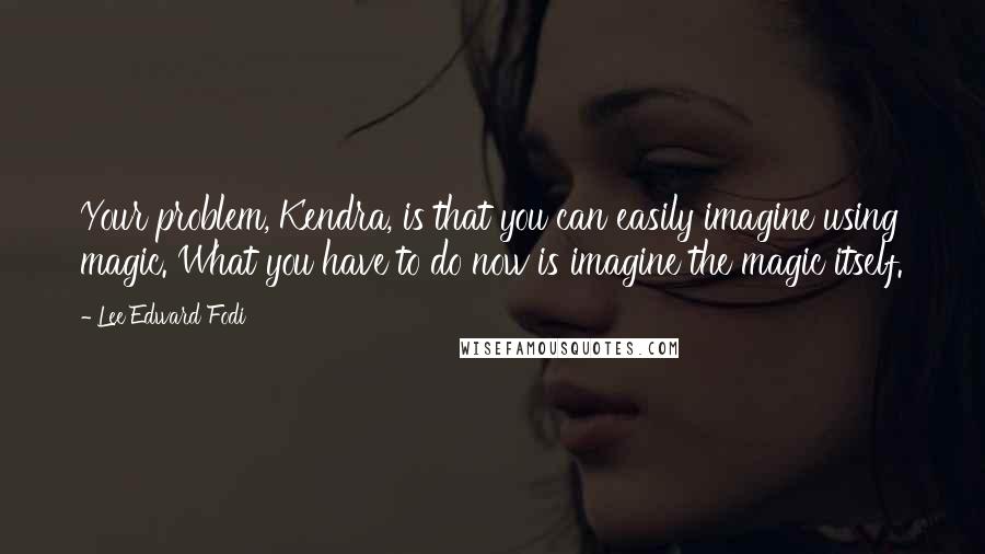 Lee Edward Fodi Quotes: Your problem, Kendra, is that you can easily imagine using magic. What you have to do now is imagine the magic itself.