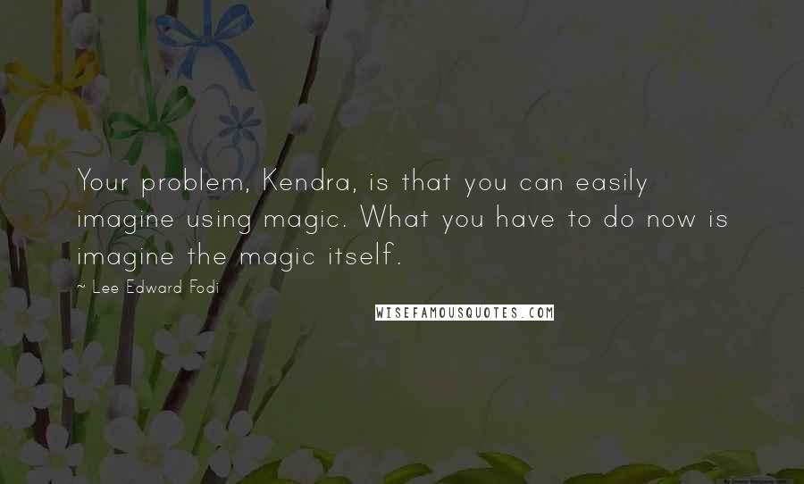 Lee Edward Fodi Quotes: Your problem, Kendra, is that you can easily imagine using magic. What you have to do now is imagine the magic itself.