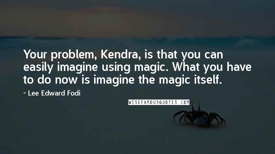 Lee Edward Fodi Quotes: Your problem, Kendra, is that you can easily imagine using magic. What you have to do now is imagine the magic itself.