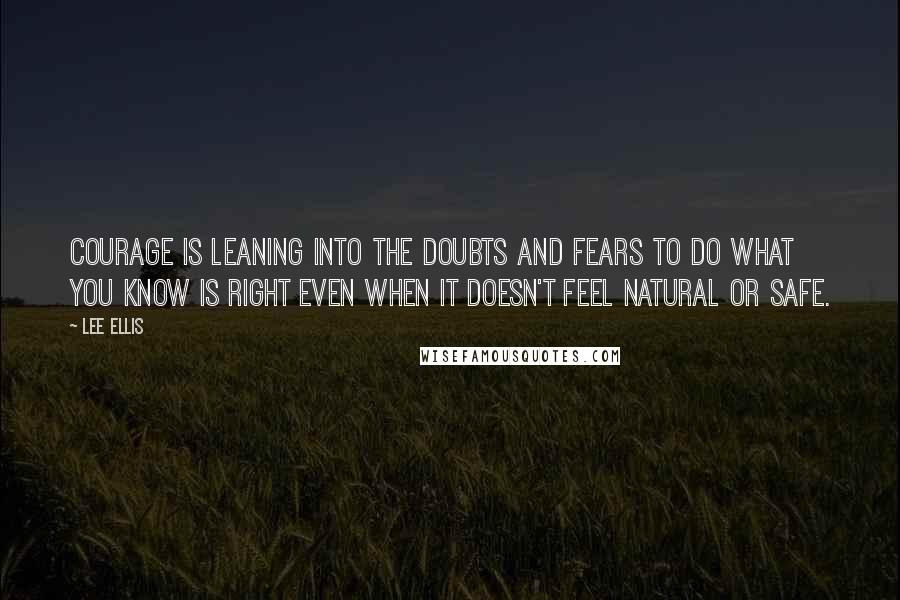 Lee Ellis Quotes: Courage is leaning into the doubts and fears to do what you know is right even when it doesn't feel natural or safe.