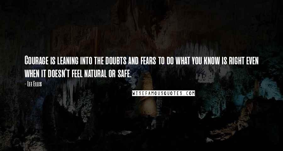 Lee Ellis Quotes: Courage is leaning into the doubts and fears to do what you know is right even when it doesn't feel natural or safe.