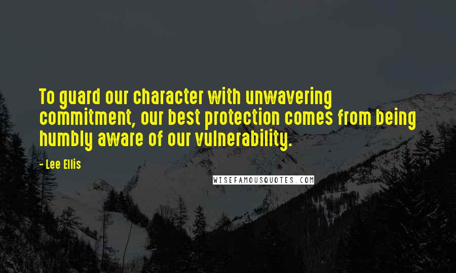 Lee Ellis Quotes: To guard our character with unwavering commitment, our best protection comes from being humbly aware of our vulnerability.