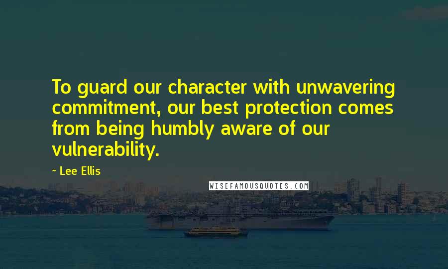 Lee Ellis Quotes: To guard our character with unwavering commitment, our best protection comes from being humbly aware of our vulnerability.