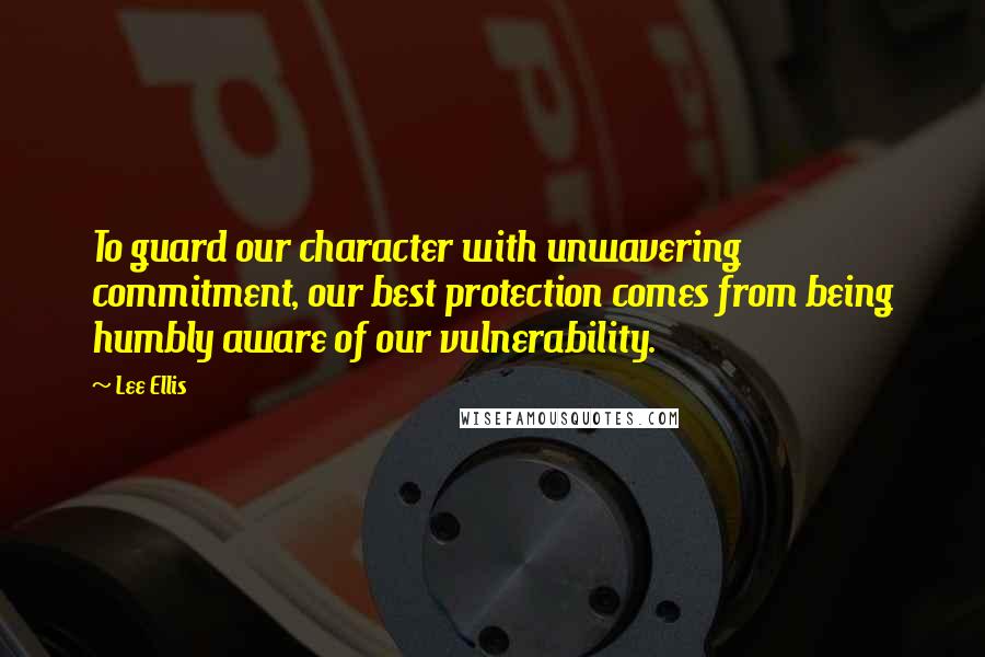 Lee Ellis Quotes: To guard our character with unwavering commitment, our best protection comes from being humbly aware of our vulnerability.