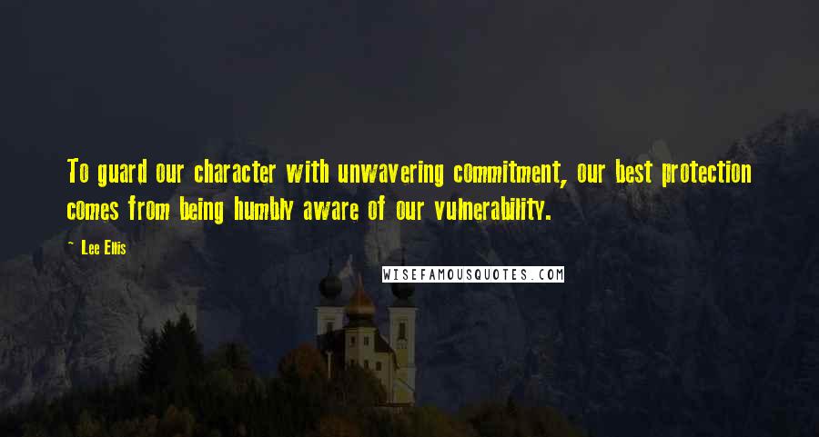 Lee Ellis Quotes: To guard our character with unwavering commitment, our best protection comes from being humbly aware of our vulnerability.