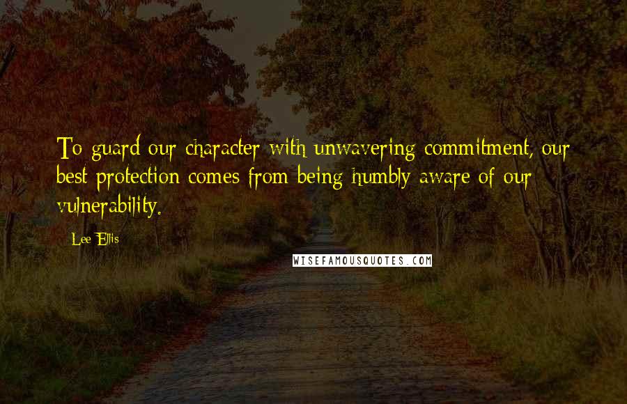 Lee Ellis Quotes: To guard our character with unwavering commitment, our best protection comes from being humbly aware of our vulnerability.