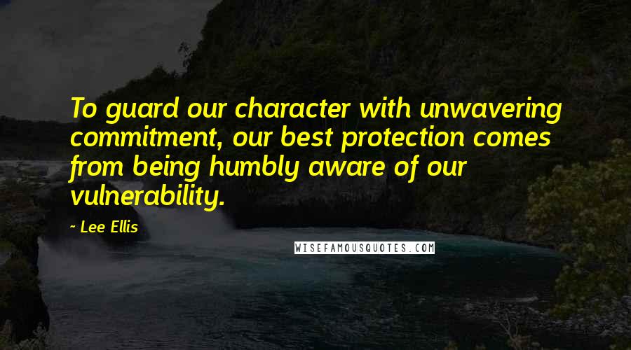 Lee Ellis Quotes: To guard our character with unwavering commitment, our best protection comes from being humbly aware of our vulnerability.