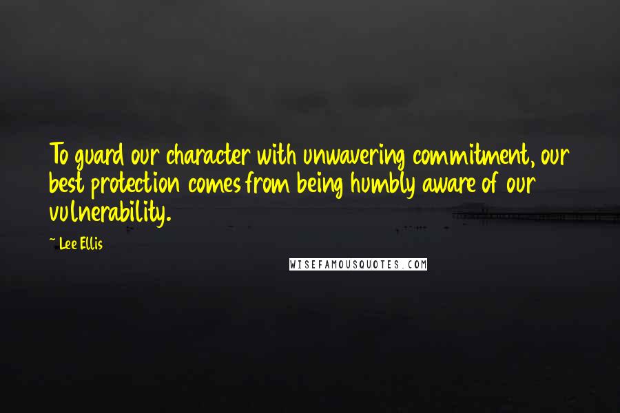 Lee Ellis Quotes: To guard our character with unwavering commitment, our best protection comes from being humbly aware of our vulnerability.