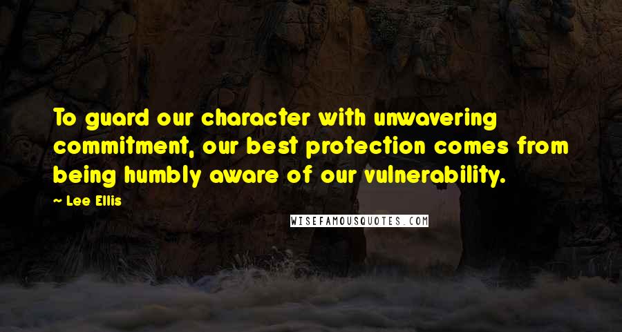 Lee Ellis Quotes: To guard our character with unwavering commitment, our best protection comes from being humbly aware of our vulnerability.