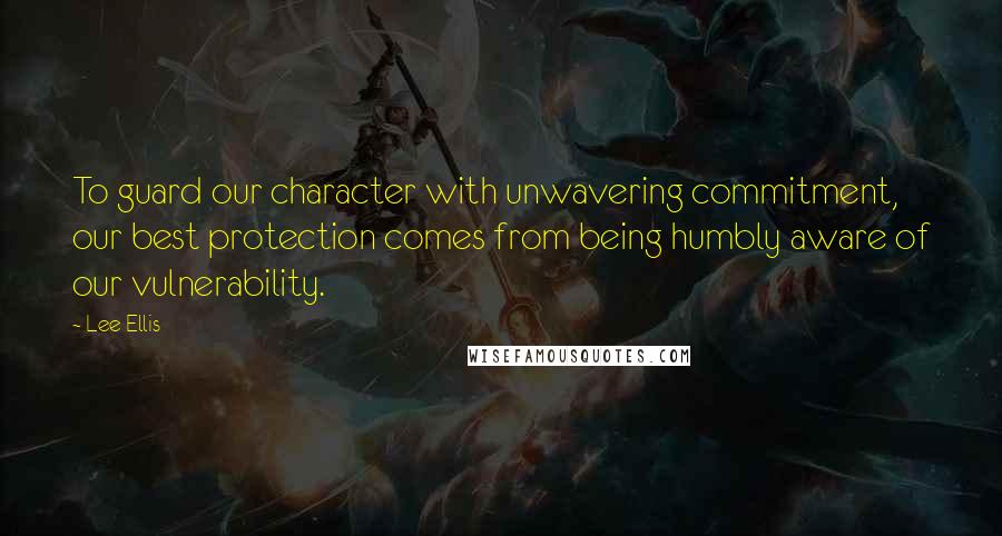 Lee Ellis Quotes: To guard our character with unwavering commitment, our best protection comes from being humbly aware of our vulnerability.