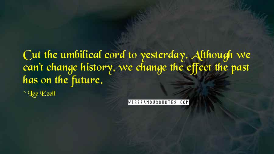 Lee Ezell Quotes: Cut the umbilical cord to yesterday. Although we can't change history, we change the effect the past has on the future.