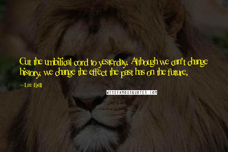 Lee Ezell Quotes: Cut the umbilical cord to yesterday. Although we can't change history, we change the effect the past has on the future.