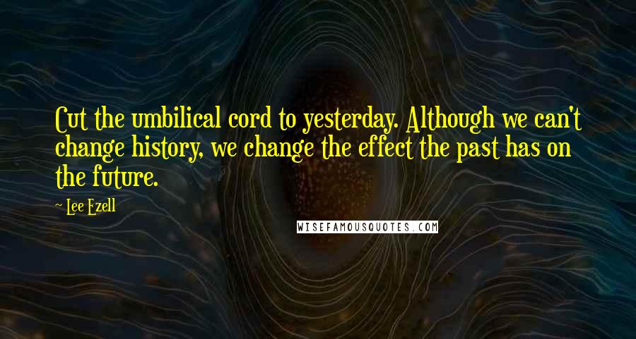 Lee Ezell Quotes: Cut the umbilical cord to yesterday. Although we can't change history, we change the effect the past has on the future.