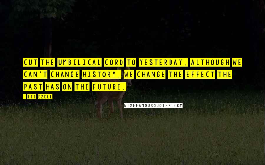Lee Ezell Quotes: Cut the umbilical cord to yesterday. Although we can't change history, we change the effect the past has on the future.